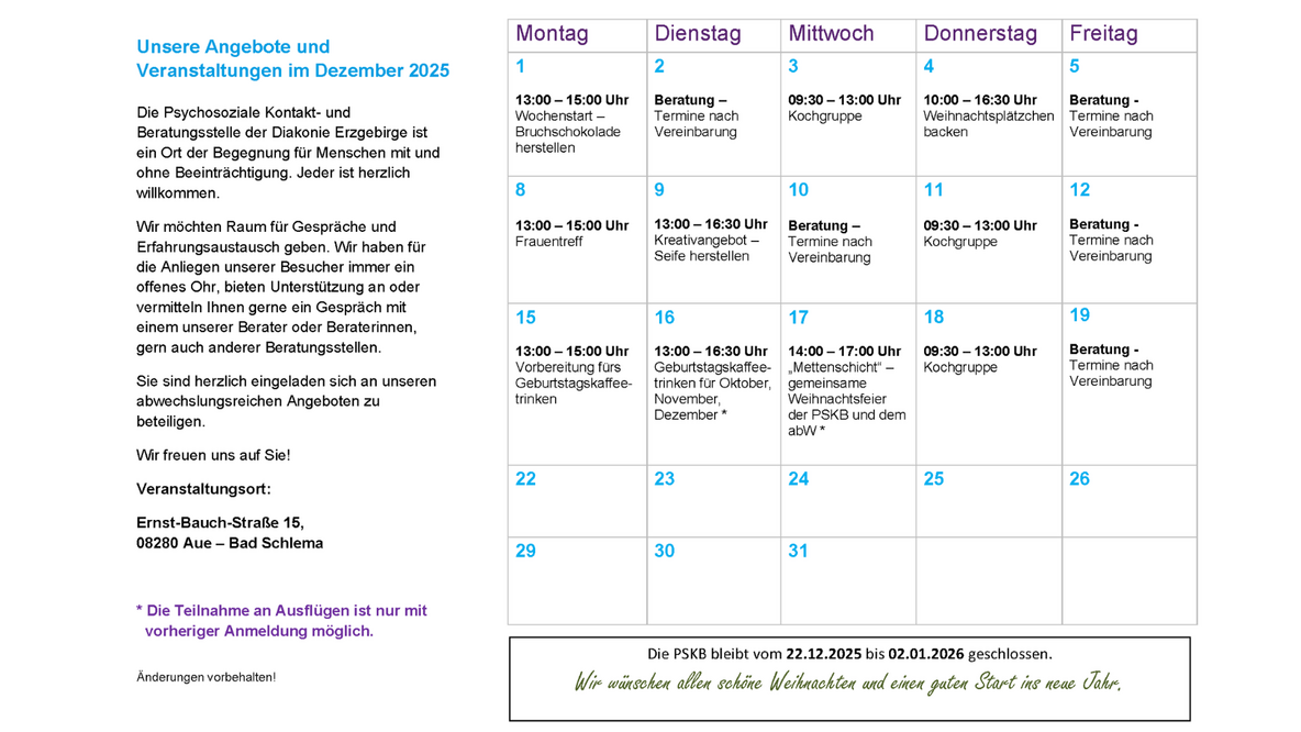 Das Bild zeigt eine Informationsseite der Psychosozialen Kontakt- und Beratungsstelle der Diakonie Erzgebirge mit einem Monatskalender für Dezember 2025 und begleitenden Texten.  Linke Seite – Einführungstext  Links steht ein längerer Text unter der Überschrift „Unsere Angebote und Veranstaltungen im Dezember 2025“.  Darin wird erklärt, dass die Kontakt- und Beratungsstelle ein Ort der Begegnung für Menschen mit und ohne Beeinträchtigung ist. Besucher sind willkommen, Gespräche zu führen, Erfahrungen auszutauschen oder Unterstützung zu erhalten. Die Teilnahme an den verschiedenen Angeboten wird herzlich empfohlen.  Am Ende steht der Veranstaltungsort: Ernst-Bauch-Straße 15, 08280 Aue – Bad Schlema.  Ein Hinweis in Violett erklärt: „Die Teilnahme an Ausflügen ist nur mit vorheriger Anmeldung möglich.“  Rechte Seite – Monatskalender Dezember 2025  Rechts befindet sich ein tabellarischer Kalender mit den Spalten Montag bis Freitag.  Die wichtigsten Einträge:  1. Woche  1.12., Montag: 13:00–15:00 Uhr – Wochnestart: Bruchschokolade herstellen  2.12., Dienstag: Beratung nach Vereinbarung  3.12., Mittwoch: 09:30–13:00 Uhr – Kochgruppe  4.12., Donnerstag: 10:00–16:30 Uhr – Weihnachtsplätzchen backen  5.12., Freitag: Beratung nach Vereinbarung  2. Woche  8.12., Montag: 13:00–15:00 Uhr – Frauentreff  9.12., Dienstag: Beratung nach Vereinbarung  10.12., Mittwoch: 13:00–16:30 Uhr – Kreativangebot: Seife herstellen  11.12., Donnerstag: 09:30–13:00 Uhr – Kochgruppe  12.12., Freitag: Beratung nach Vereinbarung  3. Woche  15.12., Montag: 13:00–15:00 Uhr – Vorbereitung fürs Geburtstagskaffeetrinken  16.12., Dienstag: 13:00–16:30 Uhr – Geburtstagskaffeetrinken (für Oktober bis Dezember)  17.12., Mittwoch: 14:00–17:00 Uhr – Mettenschicht, gemeinsame Weihnachtsfeier von PSKB und abW  18.12., Donnerstag: 09:30–13:00 Uhr – Kochgruppe  19.12., Freitag: Beratung nach Vereinbarung  4. Woche  Die Daten vom 22. bis 31. Dezember stehen im Kalender, aber ohne Veranstaltungen.  Fußbereich  Ein Hinweis am unteren Rand informiert: „Die PSKB bleibt vom 22.12.2025 bis 02.01.2026 geschlossen.“  Darunter steht in grüner Handschrift: „Wir wünschen allen schöne Weihnachten und einen guten Start ins neue Jahr.“