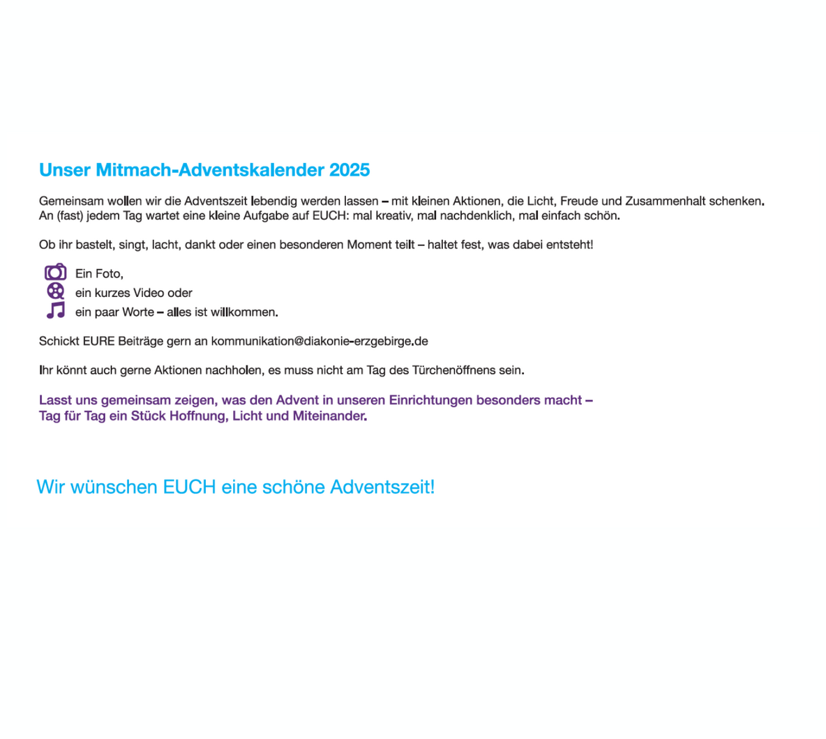 Auf einem weißen Hintergrund steht ein Text zum „Mitmach-Adventskalender 2025“ der Diakonie Erzgebirge. Oben links befindet sich die blau hervorgehobene Überschrift „Unser Mitmach-Adventskalender 2025“.  Darunter folgt ein erklärender Text in schwarzer Schrift. Er beschreibt, dass in der Adventszeit kleine Aktionen durchgeführt werden sollen, die Freude, Licht und Gemeinschaft schenken. Es wird eingeladen, kreativ zu sein – zum Beispiel zu basteln, zu singen, zu lachen oder besondere Momente festzuhalten.  Unter dem Text stehen drei lilafarbene Symbole:  eine Kamera für „ein Foto“  eine Filmkamera für „ein kurzes Video“  eine Musiknote für „ein paar Worte – alles ist willkommen“.  Es folgt die Einladung, Beiträge per E-Mail an kommunikation@diakonie-erzgebirge.de  zu senden. Außerdem wird erwähnt, dass Aktionen auch später nachgeholt werden können.  Ein Abschnitt in lila Schrift betont die gemeinsame Idee: zu zeigen, was die Adventszeit in den Einrichtungen besonders macht – als täglicher Beitrag zu Hoffnung, Licht und Miteinander.  Weiter unten steht in großer, hellblauer Schrift: „Wir wünschen EUCH eine schöne Adventszeit!“  Rechts unten auf der Seite befindet sich das Logo der Diakonie Erzgebirge in Blau und Lila.
