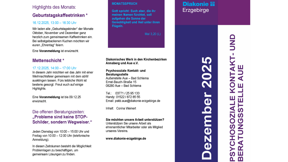 Der abgebildete Flyer ist mehrspaltig gestaltet und enthält Informationen der Psychosozialen Kontakt- und Beratungsstelle Aue der Diakonie Erzgebirge für den Monat Dezember 2025. Rechts befindet sich ein vertikaler dunkelblauer Balken mit dem Text „Dezember 2025“ und „Psychosoziale Kontakt- und Beratungsstelle Aue“. Im oberen rechten Bereich steht das Logo der Diakonie Erzgebirge.  Linke Spalte – Veranstaltungen:  Geburtstagskaffeetrinken am 16.12.2025, 13:00–16:30 Uhr Einladung für Personen, die im Oktober, November und Dezember Geburtstag hatten. Mit gemeinsamem Kaffeetrinken und selbstgebackenem Kuchen. Voranmeldung erwünscht.  Mettenschicht am 17.12.2025, 14:00–17:00 Uhr Jahresabschluss mit Weihnachtsfeier des abW. Für Verpflegung und Highlights ist gesorgt. Voranmeldung bis 09.12.25 erwünscht.  Offene Beratungszeiten unter dem Motto: „Probleme sind keine STOP-Schilder, sondern Wegweiser.“ Dienstags 10:00–15:00 Uhr und freitags 10:00–12:00 Uhr (telefonische Anmeldung). Möglichkeit, gemeinsam Lösungen zu erarbeiten.  Mittlere Spalte – Monatsspruch und Kontaktdaten:  In einem violetten Feld steht der Monatsspruch aus Maleachi 3,20: „Gott spricht: Euch aber, die ihr meinen Namen fürchtet, soll aufgehen die Sonne der Gerechtigkeit und Heil unter ihren Flügeln.“  Darunter Kontaktinformationen der Beratungsstelle: Diakonisches Werk Annaberg/Aue e.V. Außenstelle Aue – Bad Schlema Ernst-Bauch-Straße 15 08280 Aue – Bad Schlema Telefon- und Handynummer E-Mail-Adresse: pskb.aue@diakonie-erzgebirge.de  Inhaltlich verantwortlich: Corina Weinert  Hinweis für Interessierte, die die Arbeit unterstützen möchten – ehrenamtlich oder als Vereinsmitglied.